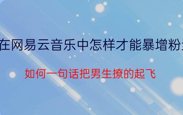 在网易云音乐中怎样才能暴增粉丝 如何一句话把男生撩的起飞？